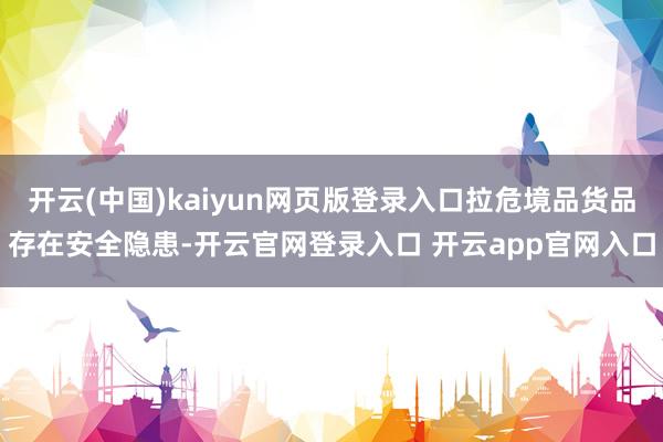 开云(中国)kaiyun网页版登录入口拉危境品货品存在安全隐患-开云官网登录入口 开云app官网入口