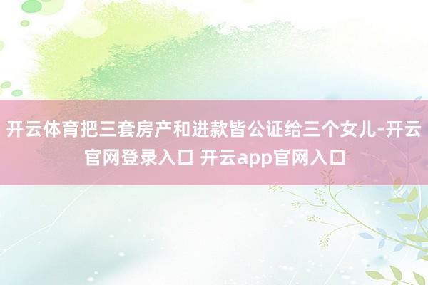 开云体育把三套房产和进款皆公证给三个女儿-开云官网登录入口 开云app官网入口