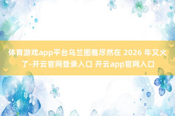 体育游戏app平台乌兰图雅尽然在 2026 年又火了-开云官网登录入口 开云app官网入口