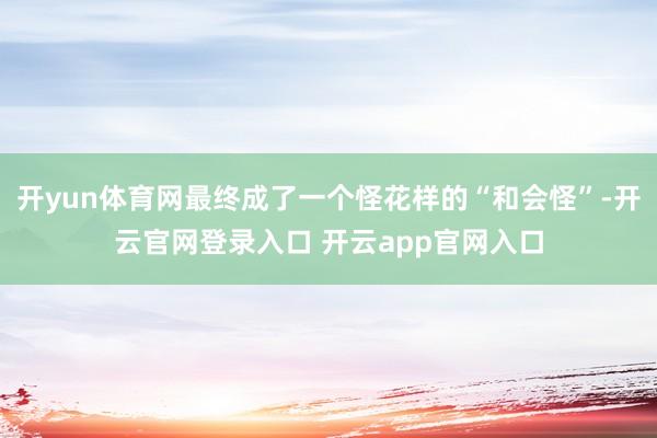 开yun体育网最终成了一个怪花样的“和会怪”-开云官网登录入口 开云app官网入口