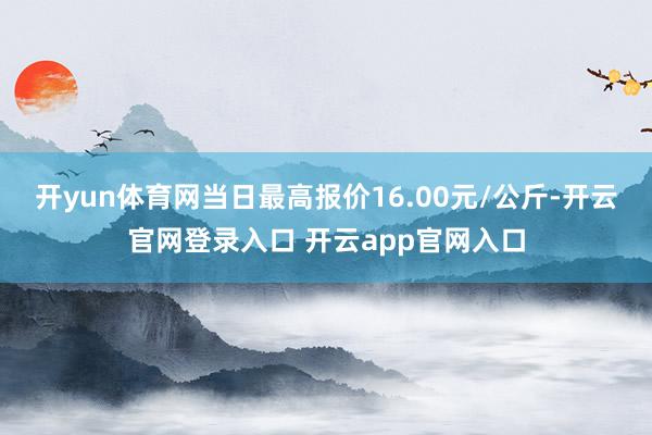开yun体育网当日最高报价16.00元/公斤-开云官网登录入口 开云app官网入口