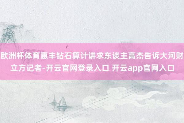 欧洲杯体育惠丰钻石算计讲求东谈主高杰告诉大河财立方记者-开云官网登录入口 开云app官网入口
