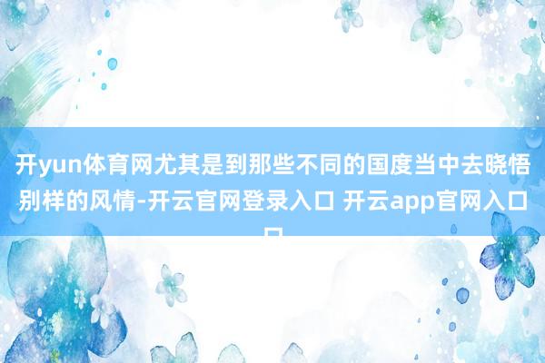 开yun体育网尤其是到那些不同的国度当中去晓悟别样的风情-开云官网登录入口 开云app官网入口