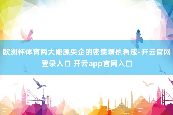 欧洲杯体育两大能源央企的密集增执看成-开云官网登录入口 开云app官网入口