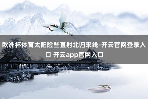 欧洲杯体育太阳险些直射北归来线-开云官网登录入口 开云app官网入口